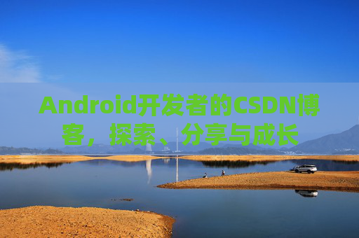 Android开发者的CSDN博客,探索、分享与成长